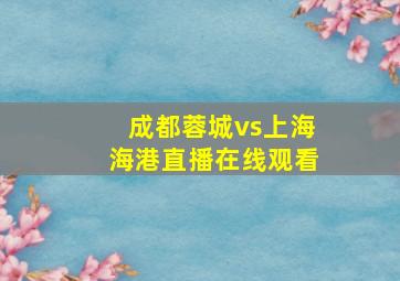 成都蓉城vs上海海港直播在线观看