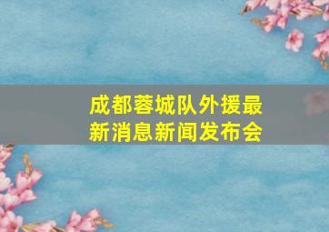 成都蓉城队外援最新消息新闻发布会