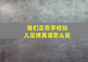 我们正在学校玩儿足球英语怎么说