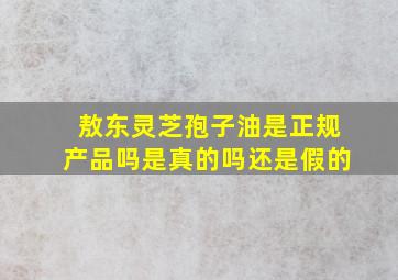 敖东灵芝孢子油是正规产品吗是真的吗还是假的