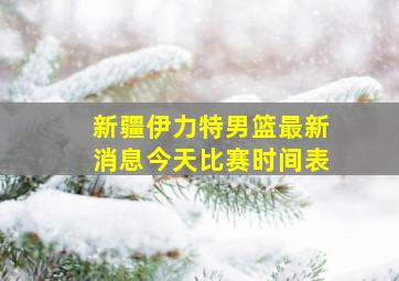 新疆伊力特男篮最新消息今天比赛时间表