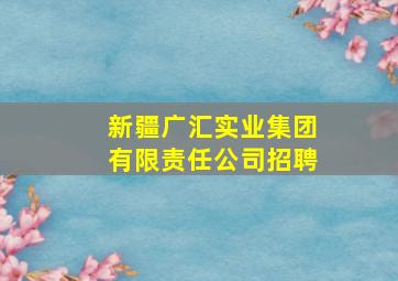 新疆广汇实业集团有限责任公司招聘