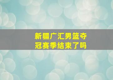 新疆广汇男篮夺冠赛季结束了吗