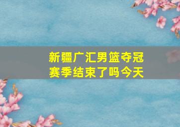 新疆广汇男篮夺冠赛季结束了吗今天