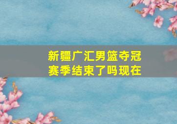 新疆广汇男篮夺冠赛季结束了吗现在