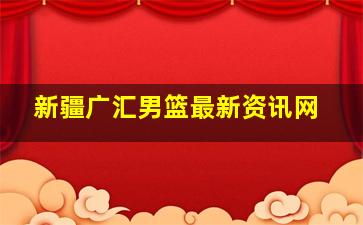 新疆广汇男篮最新资讯网