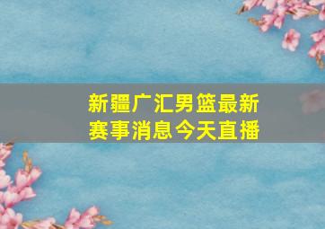 新疆广汇男篮最新赛事消息今天直播