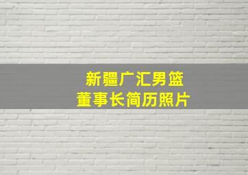 新疆广汇男篮董事长简历照片