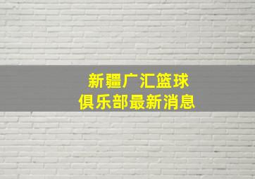 新疆广汇篮球俱乐部最新消息