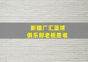 新疆广汇篮球俱乐部老板是谁