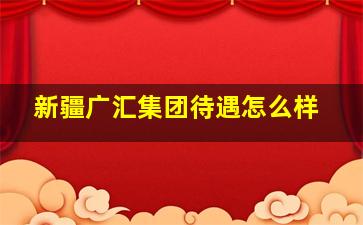 新疆广汇集团待遇怎么样