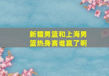 新疆男篮和上海男篮热身赛谁赢了啊