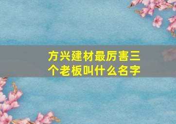 方兴建材最厉害三个老板叫什么名字