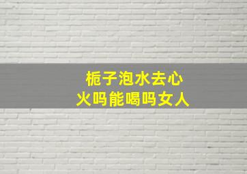 栀子泡水去心火吗能喝吗女人