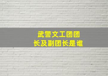 武警文工团团长及副团长是谁