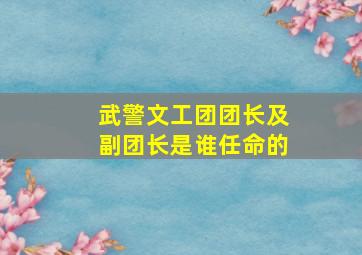 武警文工团团长及副团长是谁任命的