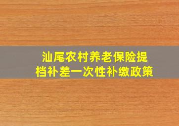 汕尾农村养老保险提档补差一次性补缴政策