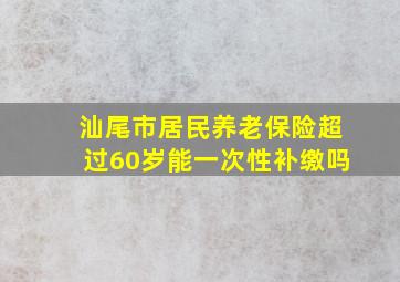 汕尾市居民养老保险超过60岁能一次性补缴吗