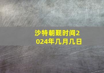 沙特朝觐时间2024年几月几日