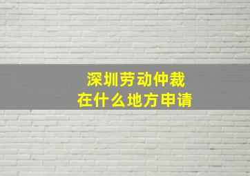 深圳劳动仲裁在什么地方申请