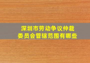 深圳市劳动争议仲裁委员会管辖范围有哪些