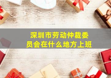 深圳市劳动仲裁委员会在什么地方上班