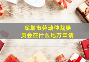 深圳市劳动仲裁委员会在什么地方申请