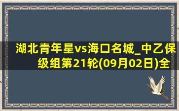 湖北青年星vs海口名城_中乙保级组第21轮(09月02日)全场录像