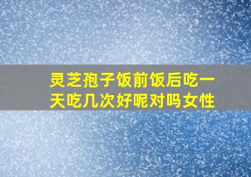 灵芝孢子饭前饭后吃一天吃几次好呢对吗女性