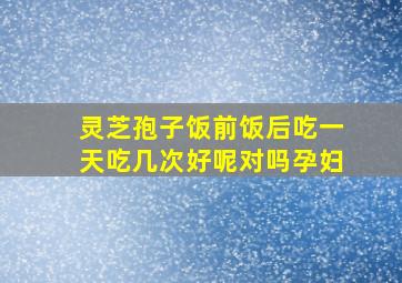 灵芝孢子饭前饭后吃一天吃几次好呢对吗孕妇