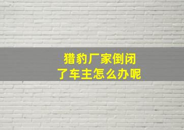 猎豹厂家倒闭了车主怎么办呢