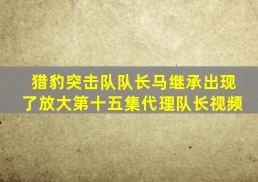 猎豹突击队队长马继承出现了放大第十五集代理队长视频