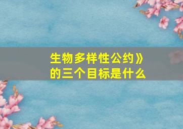 生物多样性公约》的三个目标是什么