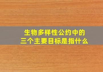 生物多样性公约中的三个主要目标是指什么