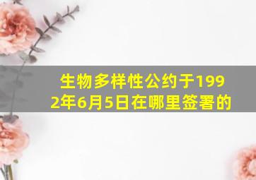 生物多样性公约于1992年6月5日在哪里签署的