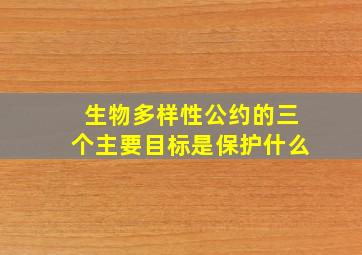 生物多样性公约的三个主要目标是保护什么