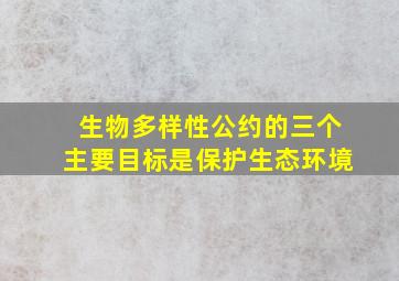 生物多样性公约的三个主要目标是保护生态环境