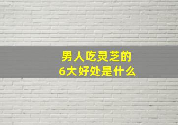 男人吃灵芝的6大好处是什么