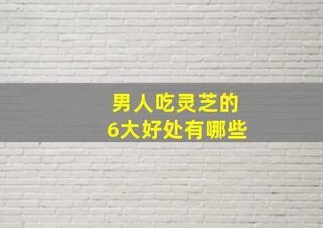 男人吃灵芝的6大好处有哪些