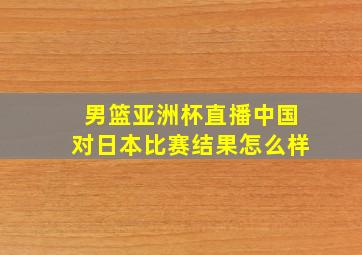 男篮亚洲杯直播中国对日本比赛结果怎么样