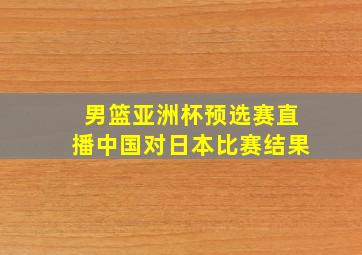 男篮亚洲杯预选赛直播中国对日本比赛结果