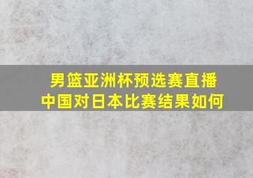 男篮亚洲杯预选赛直播中国对日本比赛结果如何