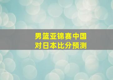 男篮亚锦赛中国对日本比分预测