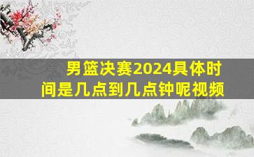 男篮决赛2024具体时间是几点到几点钟呢视频