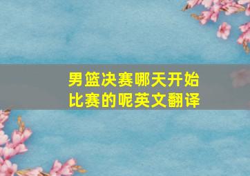 男篮决赛哪天开始比赛的呢英文翻译