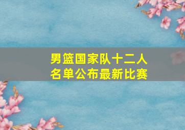 男篮国家队十二人名单公布最新比赛