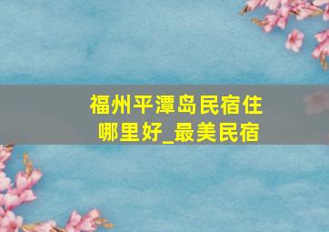 福州平潭岛民宿住哪里好_最美民宿