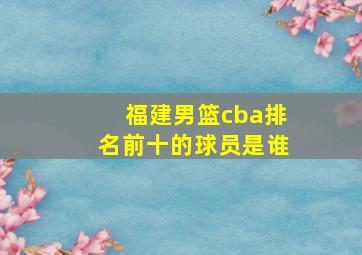 福建男篮cba排名前十的球员是谁