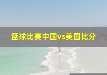 篮球比赛中国vs美国比分