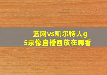 篮网vs凯尔特人g5录像直播回放在哪看